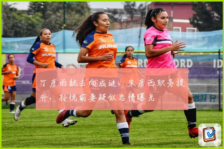 丁彦雨航去向成谜,朱彦西职务提升,孙悦前妻疑似恋情曝光