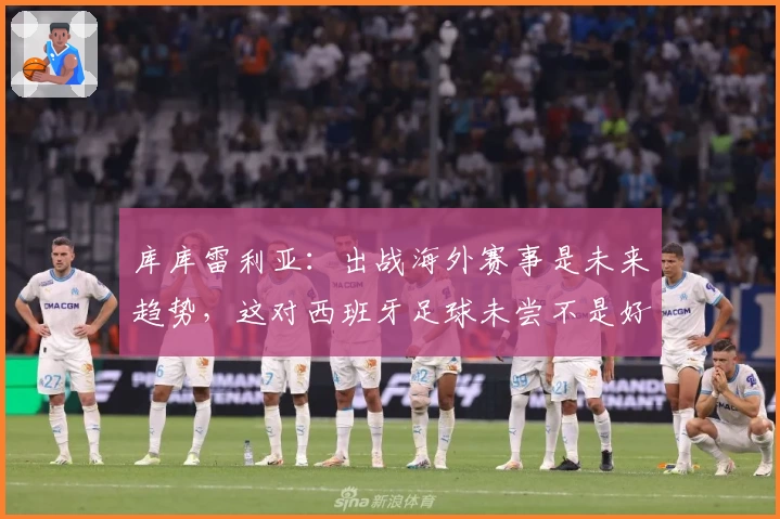 库库雷利亚：出战海外赛事是未来趋势，这对西班牙足球未尝不是好事