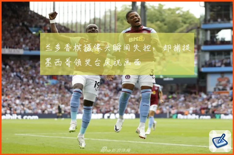 兰多香槟摄像头瞬间失控,却捕捉墨西哥领奖台庆祝画面