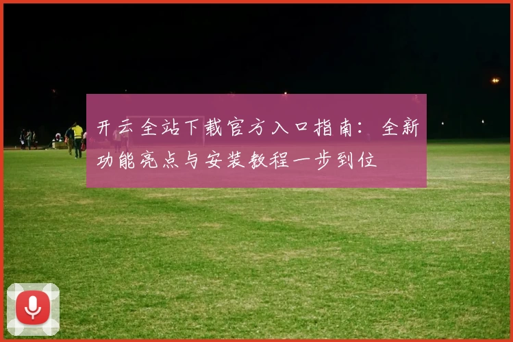 开云全站下载官方入口指南：全新功能亮点与安装教程一步到位