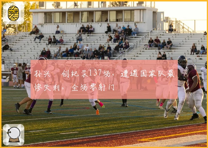 孙兴慜创纪录137场，遭遇国家队最惨失利，全场零射门