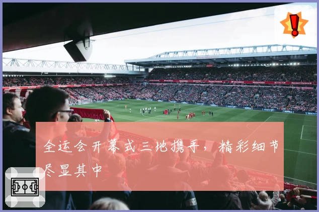 全运会开幕式三地携手，精彩细节尽显其中