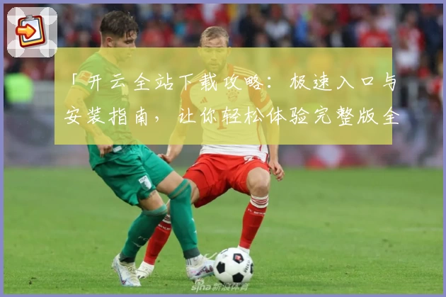 「开云全站下载攻略：极速入口与安装指南，让你轻松体验完整版全新功能！」