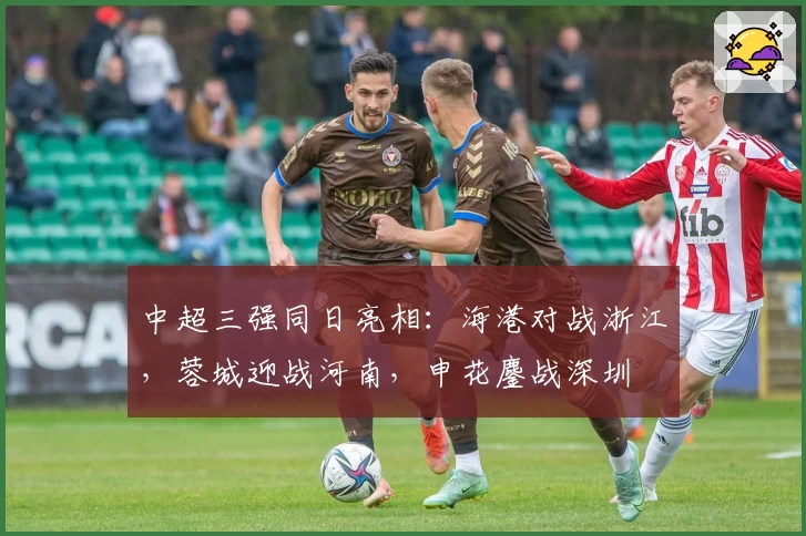 中超三强同日亮相：海港对战浙江，蓉城迎战河南，申花鏖战深圳