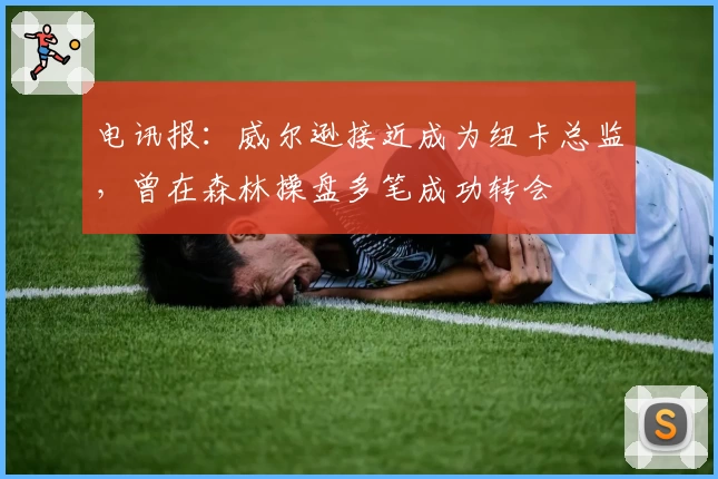 电讯报：威尔逊接近成为纽卡总监，曾在森林操盘多笔成功转会