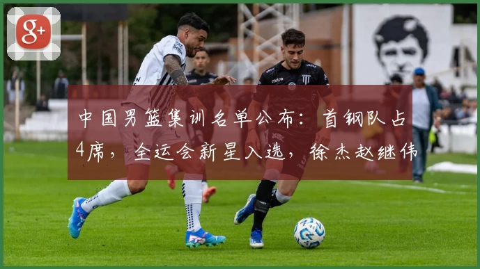 中国男篮集训名单公布：首钢队占4席，全运会新星入选，徐杰赵继伟无缘