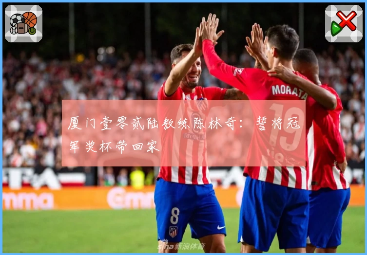 厦门壹零贰陆教练陈林奇：誓将冠军奖杯带回家