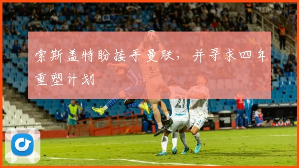 索斯盖特盼接手曼联，并寻求四年重塑计划