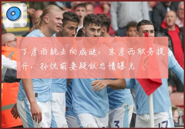 丁彦雨航去向成谜，朱彦西职务提升，孙悦前妻疑似恋情曝光