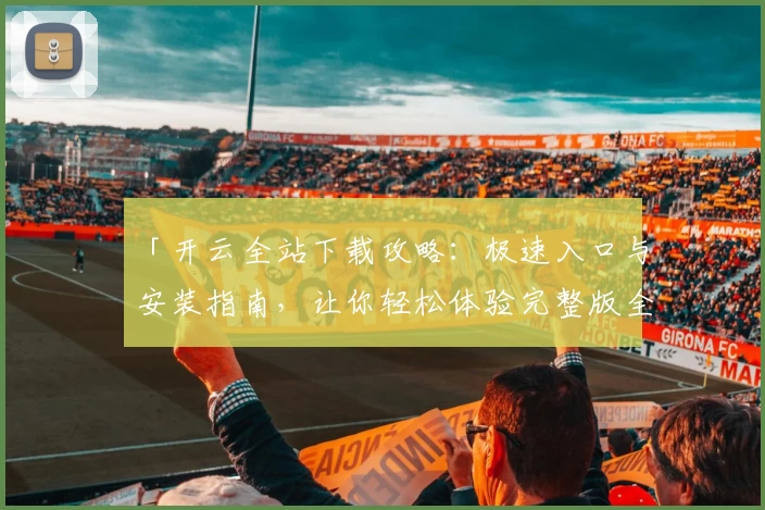 「开云全站下载攻略：极速入口与安装指南，让你轻松体验完整版全新功能！」