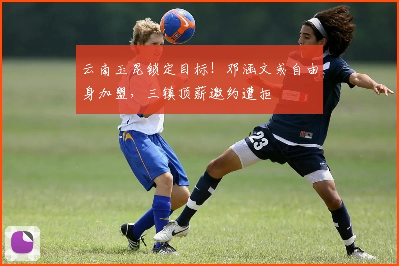 云南玉昆锁定目标！邓涵文或自由身加盟，三镇顶薪邀约遭拒