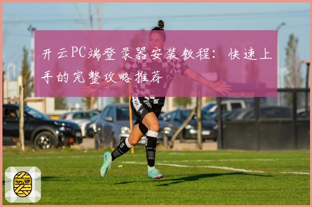 开云PC端登录器安装教程：快速上手的完整攻略推荐