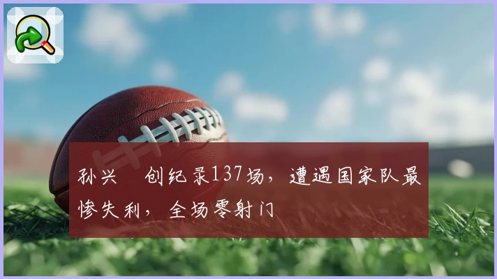 孙兴慜创纪录137场，遭遇国家队最惨失利，全场零射门